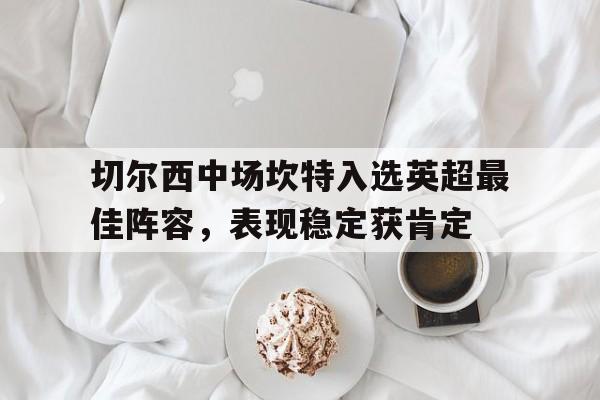 开云APP-关于切尔西中场坎特入选英超最佳阵容，表现稳定获肯定的信息