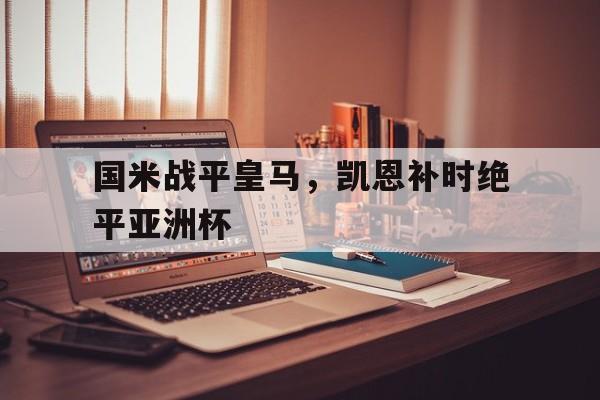 开云体育官方网站-包含国米战平皇马，凯恩补时绝平亚洲杯的词条